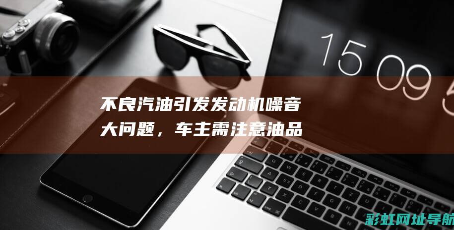 不良汽油引发发动机噪音大问题，车主需注意油品选择 (不良汽油引发火灾案例)