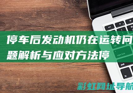 停车后发动机仍在运转：问题解析与应对方法 (停车后发动机舱有噼里啪啦)