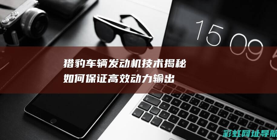 猎豹车辆发动机技术揭秘：如何保证高效动力输出？ (猎豹汽车发动机抖动是什么原因)