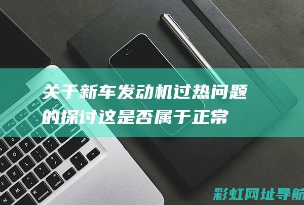 关于新车发动机过热问题的探讨：这是否属于正常现象？一文解答你的疑虑。 (关于新车发动机的说法)