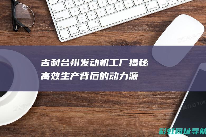 吉利台州发动机工厂揭秘：高效生产背后的动力源泉 (吉利台州发动机基地)