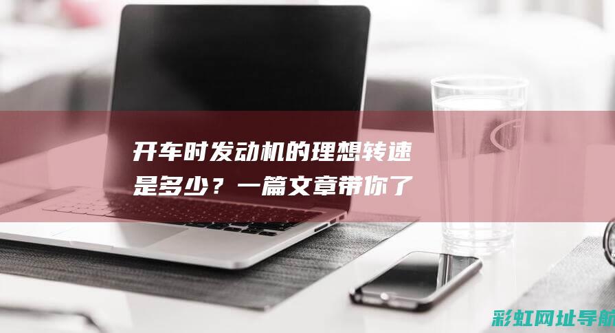 开车时发动机的理想转速是多少？一篇文章带你了解最佳发动机转速 (开车时发动机灯亮了怎么回事)