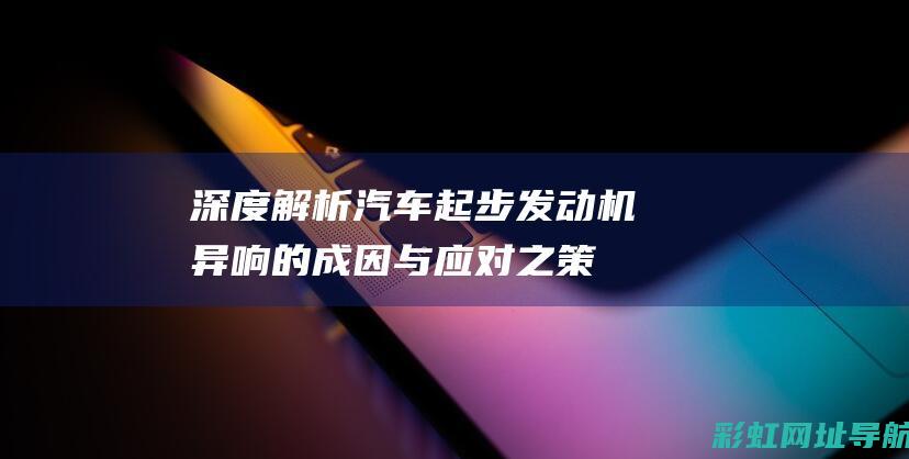 深度解析：汽车起步发动机异响的成因与应对之策 (深度解析汽车电子电气架构)