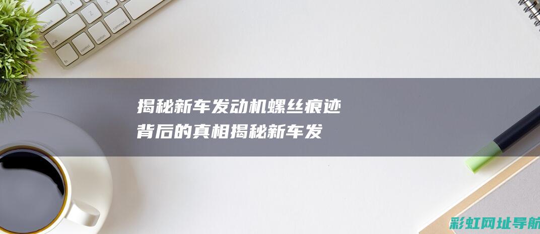 揭秘新车发动机螺丝痕迹背后的真相揭秘新车发