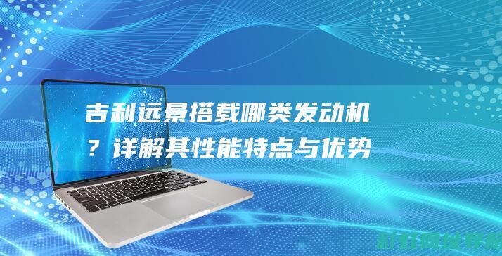 吉利远景搭载哪类发动机？详解其性能特点与优势 (吉利远景搭载的发动机)