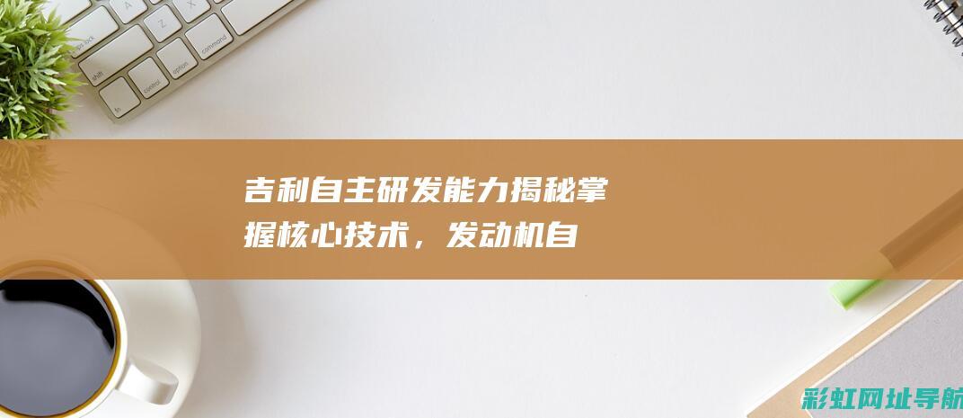 吉利自主研发能力揭秘：掌握核心技术，发动机自主制造引领行业潮流 (吉利自主研发的发动机怎么样)