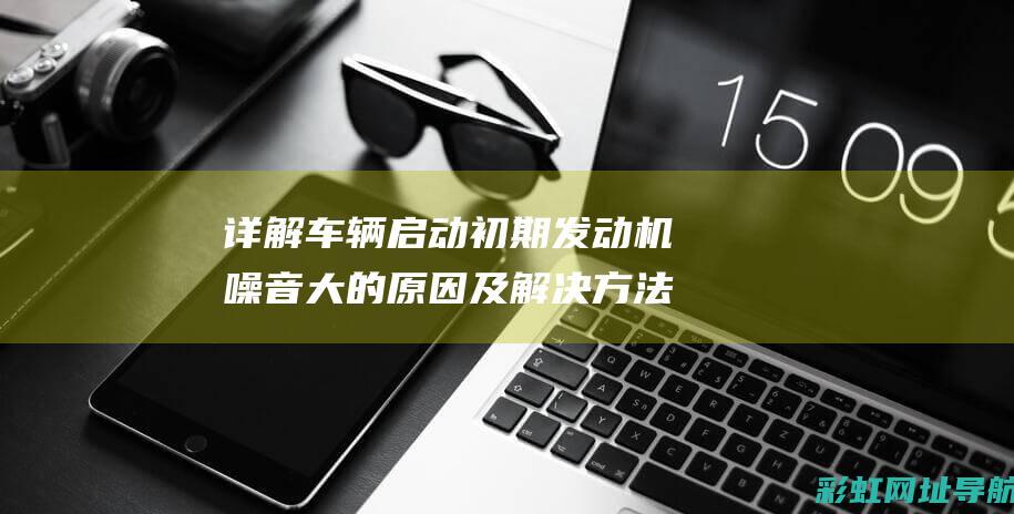 详解车辆启动初期发动机噪音大的原因及解决方法 (详解车辆启动顺序)