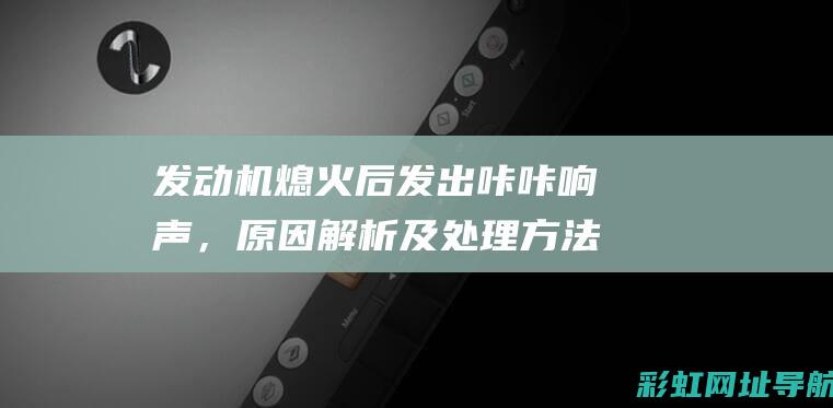 发动机熄火后发出咔咔响声，原因解析及处理方法 (发动机熄火后车引擎盖内还响)