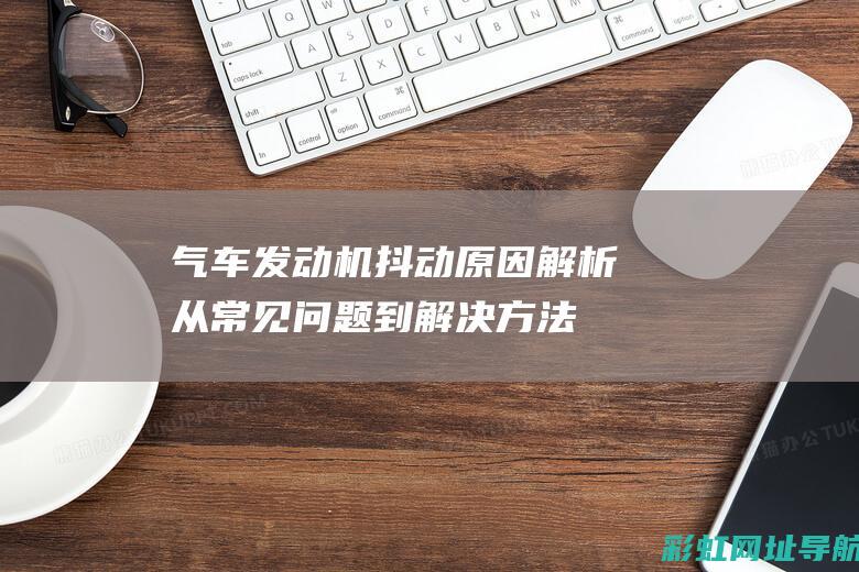 气车发动机抖动原因解析：从常见问题到解决方法 (气车发动机抖动是什么情况)