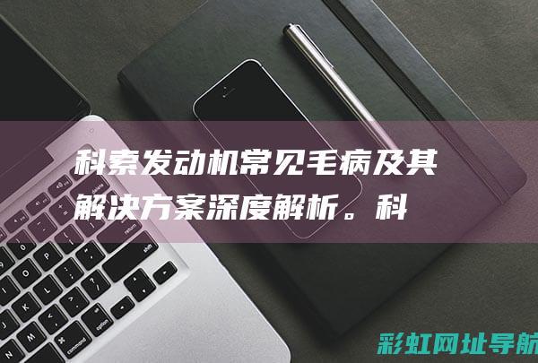 科索发动机常见毛病及其解决方案深度解析。 (科索发动机维修视频)