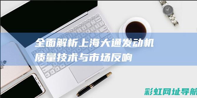 全面解析上海大通发动机：质量、技术与市场反响 (深度了解上海)