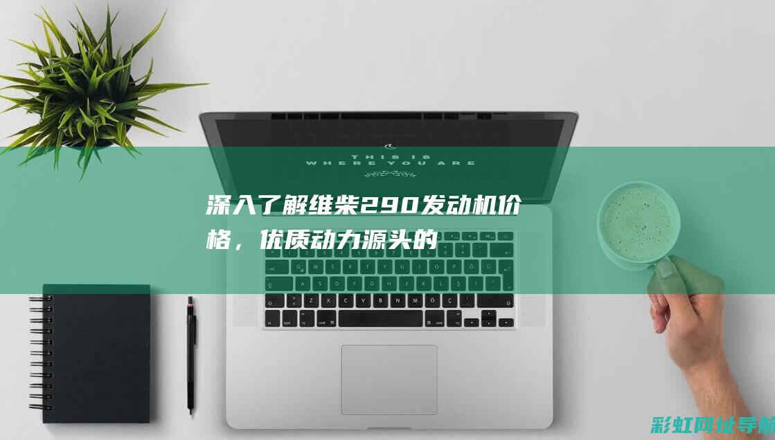 深入了解维柴290发动机价格，优质动力源头的经济之选 (维柴质量到底怎么样啊)