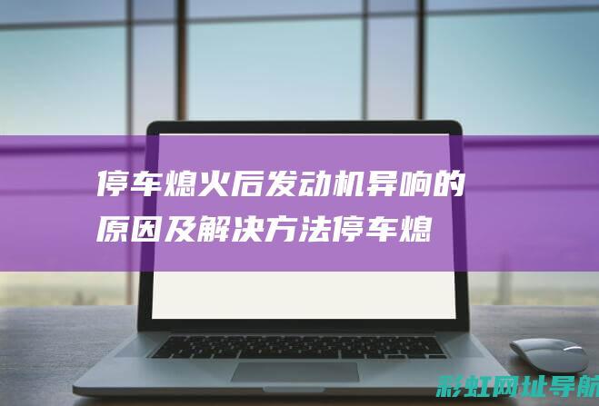 停车熄火后发动机异响的原因及解决方法 (停车熄火后发动机有敲击声是什么原因?)