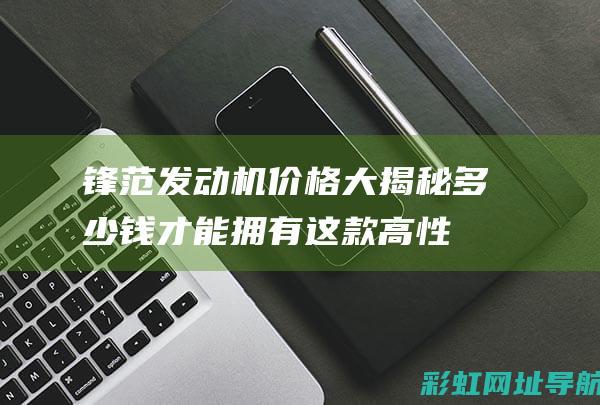 锋范发动机价格大揭秘：多少钱才能拥有这款高性能动力？ (锋范发动机价格多少)