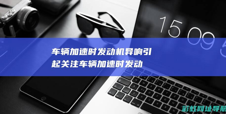 车辆加速时发动机异响引起关注 (车辆加速时发动机声音大是什么情况)