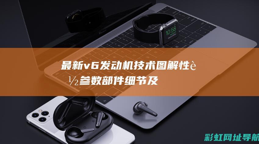 最新v6发动机技术图解：性能参数、部件细节及应用领域详解 (最新v6发动机的车有哪些)