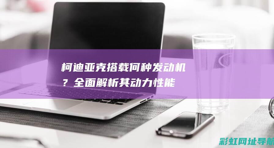 柯迪亚克搭载何种发动机？全面解析其动力性能 (柯迪亚克搭载什么发动机)