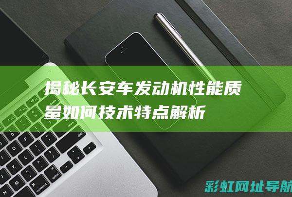 揭秘长安车发动机性能：质量如何、技术特点解析 (长安汽车咋了)