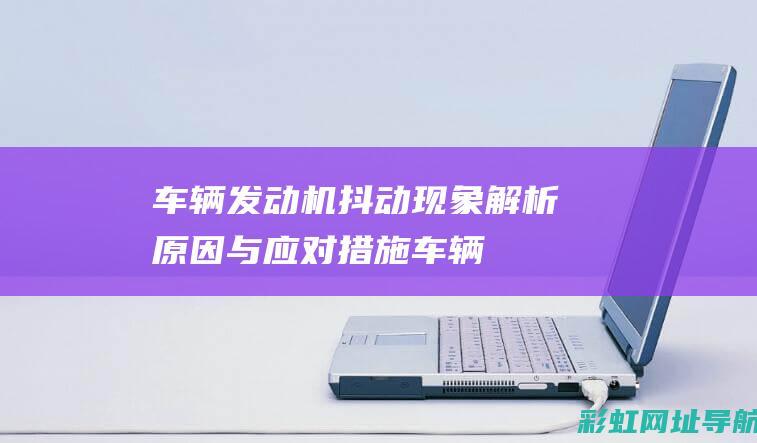 车辆发动机抖动现象解析：原因与应对措施 (车辆发动机抖动什么原因引起)