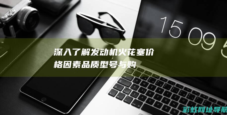 深入了解发动机火花塞价格因素：品质、型号与购买途径的考量 (深入了解发动机的原理)