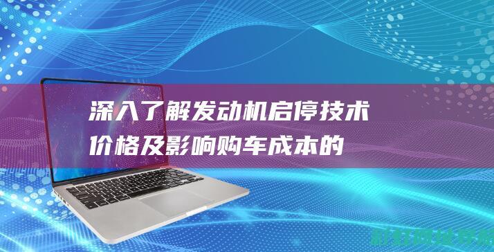 深入了解发动机启停技术：价格及影响购车成本的全面解析 (深入了解发动机)