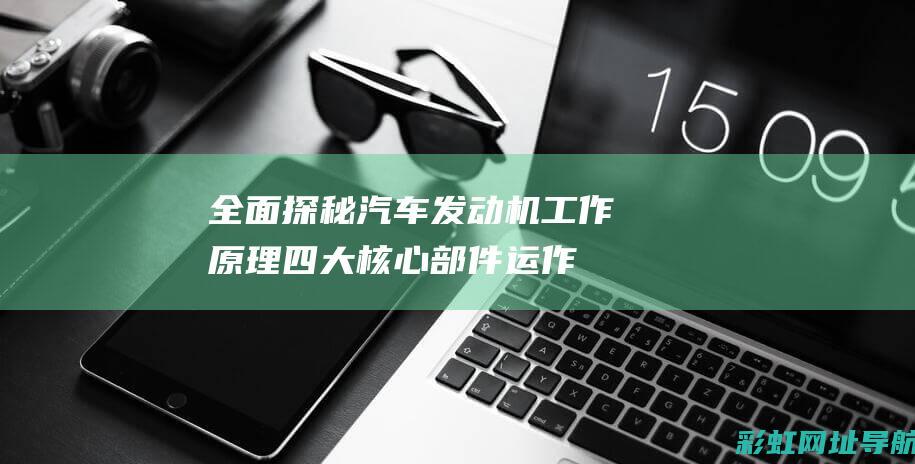 全面探秘汽车发动机工作原理：四大核心部件运作机制揭秘 (全面探秘汽车图片)