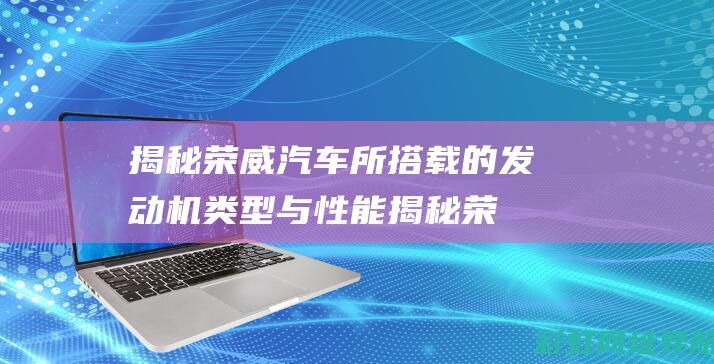 揭秘荣威汽车所搭载的发动机类型与性能 (揭秘荣威汽车视频)