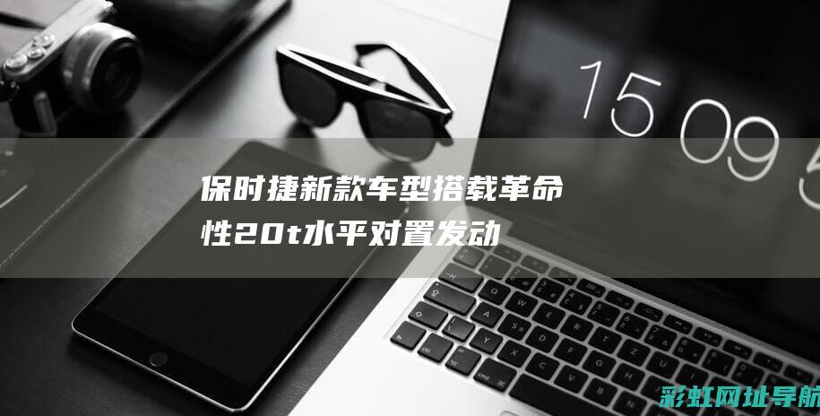 保时捷新款车型搭载革命性2.0t水平对置发动机，引领豪华汽车动力技术新篇章 (保时捷新款车钥匙)