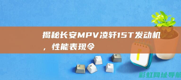 揭秘长安MPV凌轩1.5T发动机，性能表现令人惊艳 (揭秘长安三万里背后的秘密)