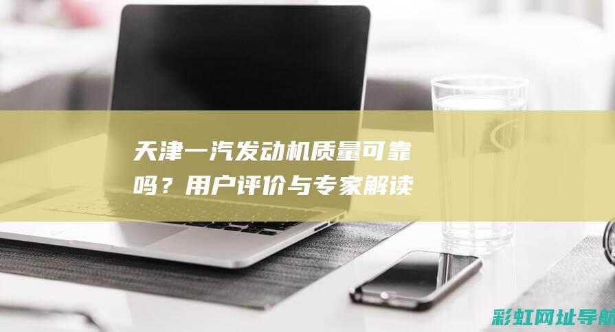 天津一汽发动机质量可靠吗？用户评价与专家解读 (天津一汽发动机有限公司)