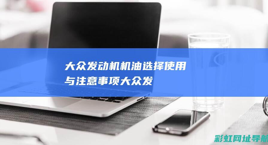 大众发动机机油：选择、使用与注意事项 (大众发动机机油型号)