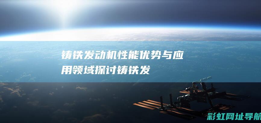 铸铁发动机：性能、优势与应用领域探讨 (铸铁发动机和铝合金发动机哪个好)