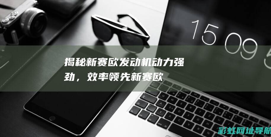 揭秘新赛欧发动机：动力强劲，效率领先 (新赛欧的发动机怎么样)