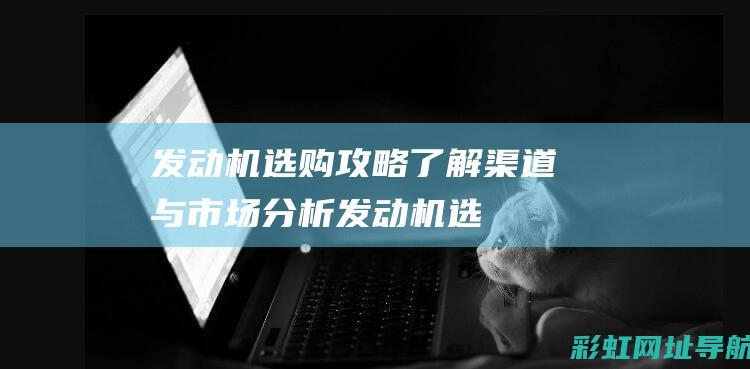 发动机选购攻略：了解渠道与市场分析 (发动机选购攻略视频)