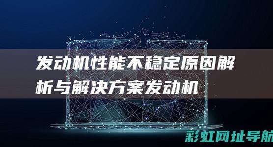 发动机性能不稳定：原因解析与解决方案 (发动机性能不足)