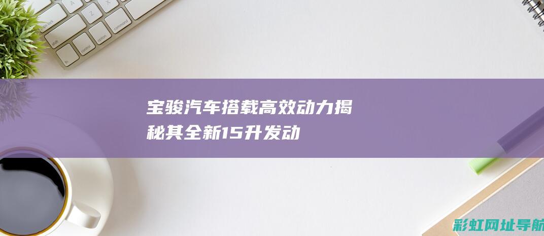 宝骏汽车搭载高效动力：揭秘其全新1.5升发动机性能特点 (宝骏汽车搭载什么车)