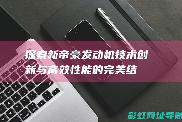 探索新帝豪发动机：技术创新与高效性能的完美结合 (探索新帝豪发展历程)