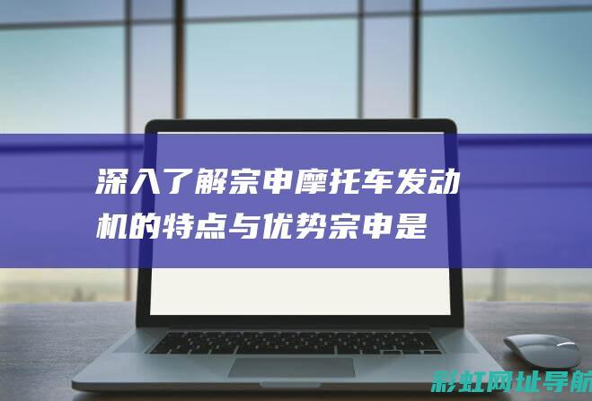 深入了解宗申摩托车发动机的特点与优势 (宗申是干什么的)