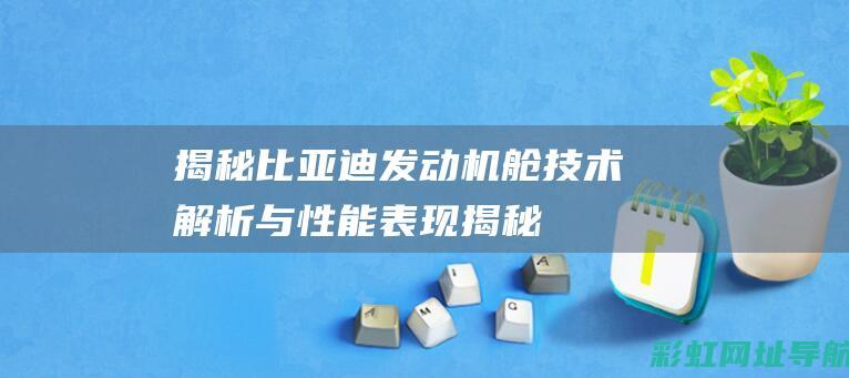 揭秘比亚迪发动机舱：技术解析与性能表现 (揭秘比亚迪发展法宝)