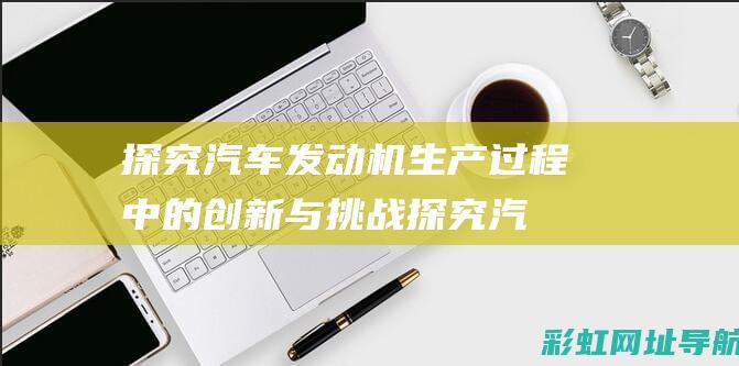 探究汽车发动机生产过程中的创新与挑战 (探究汽车发动机的过程)