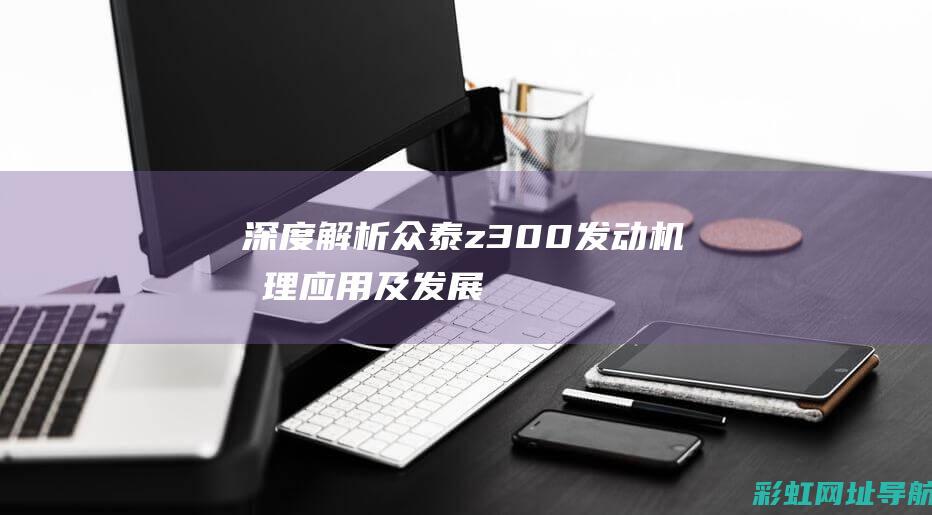 深度解析众泰z300发动机：原理、应用及发展 (深度解析众泰t600)