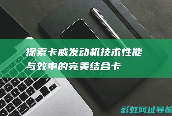 探索卡威发动机技术：性能与效率的完美结合 (卡威汽车用什么发动机)