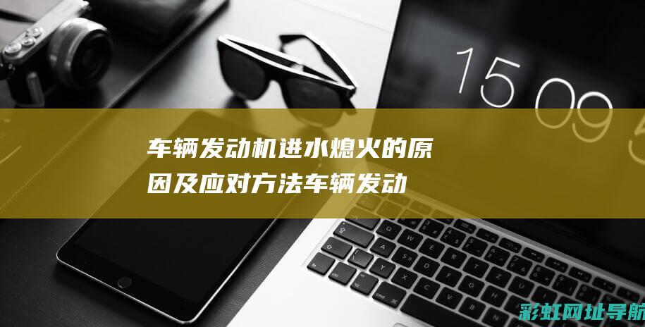 车辆发动机进水熄火的原因及应对方法 (车辆发动机进水会有什么后果)