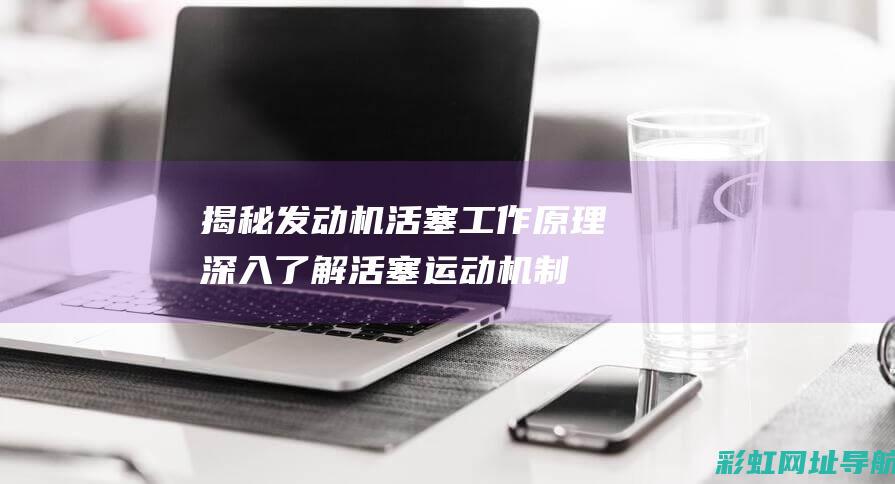 揭秘发动机活塞工作原理：深入了解活塞运动机制 (发动机史)