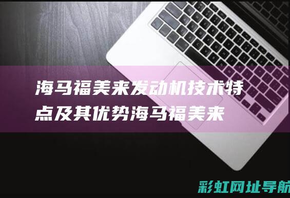 海马福美来发动机技术特点及其优势 (海马福美来发动机质量怎么样)