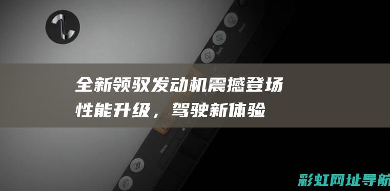 全新领驭发动机震撼登场性能升级，驾驶新体验