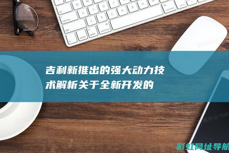 吉利新推出的强大动力技术解析：关于全新开发的涡轮增压发动机领跑车市之风云再起的展望 (吉利新推出的新能源叫啥)