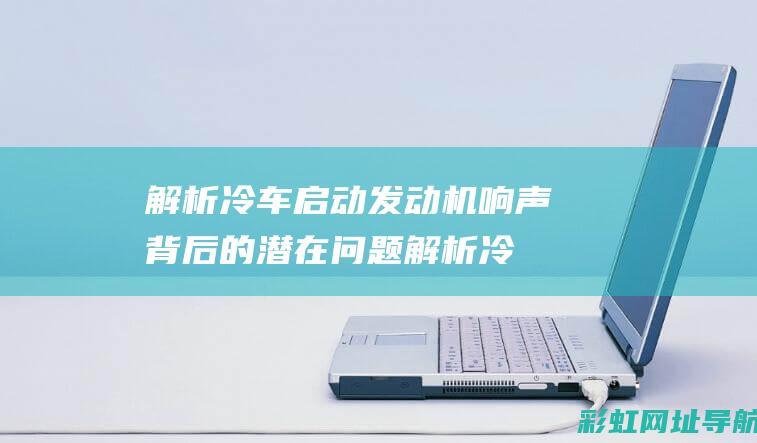 解析冷车启动发动机响声背后的潜在问题 (解析冷车启动抖动原因)