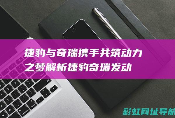 捷豹与奇瑞携手共筑动力之梦：解析捷豹奇瑞发动机 (捷豹与奇瑞携程合作)