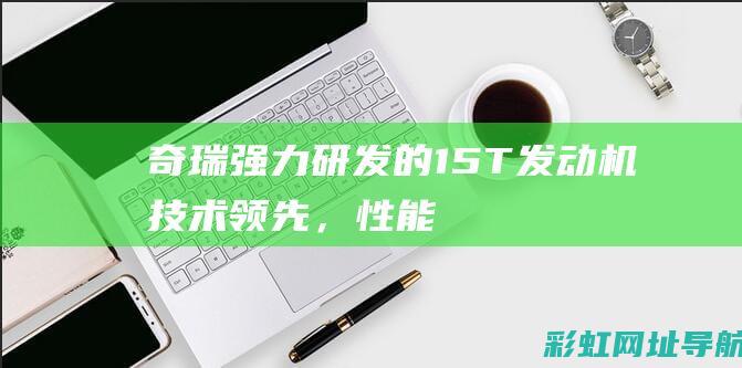 奇瑞强力研发的1.5T发动机：技术领先，性能卓越 (奇瑞强力研发中心地址)